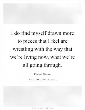 I do find myself drawn more to pieces that I feel are wrestling with the way that we’re living now, what we’re all going through Picture Quote #1