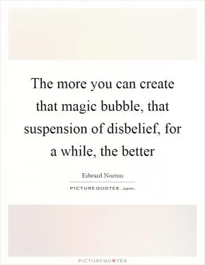 The more you can create that magic bubble, that suspension of disbelief, for a while, the better Picture Quote #1