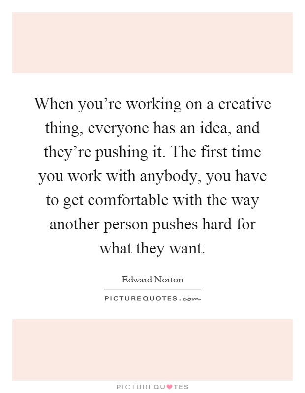 When you're working on a creative thing, everyone has an idea, and they're pushing it. The first time you work with anybody, you have to get comfortable with the way another person pushes hard for what they want Picture Quote #1
