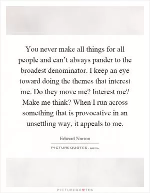You never make all things for all people and can’t always pander to the broadest denominator. I keep an eye toward doing the themes that interest me. Do they move me? Interest me? Make me think? When I run across something that is provocative in an unsettling way, it appeals to me Picture Quote #1