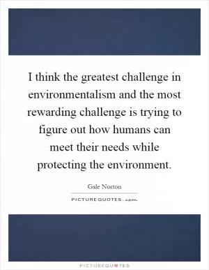 I think the greatest challenge in environmentalism and the most rewarding challenge is trying to figure out how humans can meet their needs while protecting the environment Picture Quote #1