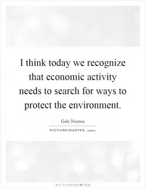 I think today we recognize that economic activity needs to search for ways to protect the environment Picture Quote #1