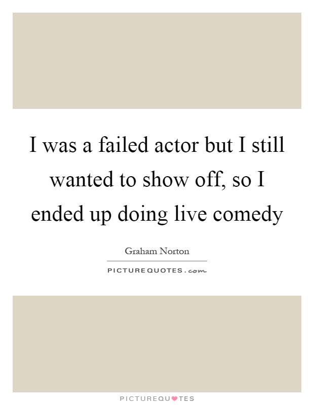 I was a failed actor but I still wanted to show off, so I ended up doing live comedy Picture Quote #1