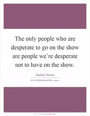 The only people who are desperate to go on the show are people we’re desperate not to have on the show Picture Quote #1