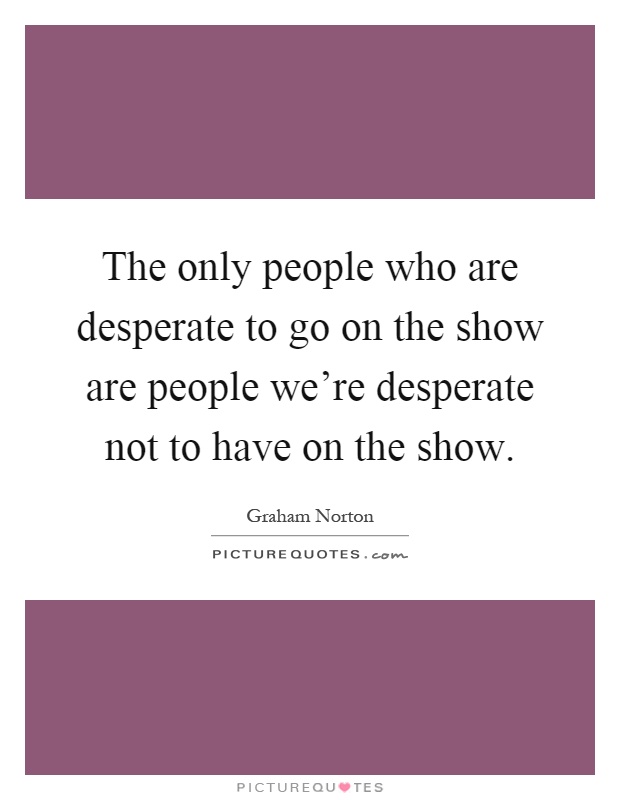 The only people who are desperate to go on the show are people we're desperate not to have on the show Picture Quote #1