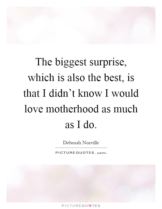 The biggest surprise, which is also the best, is that I didn't know I would love motherhood as much as I do Picture Quote #1