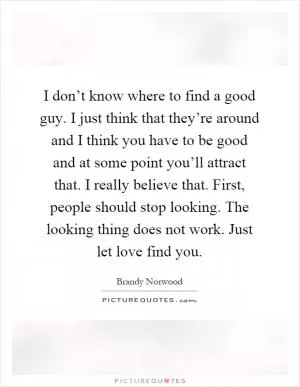 I don’t know where to find a good guy. I just think that they’re around and I think you have to be good and at some point you’ll attract that. I really believe that. First, people should stop looking. The looking thing does not work. Just let love find you Picture Quote #1