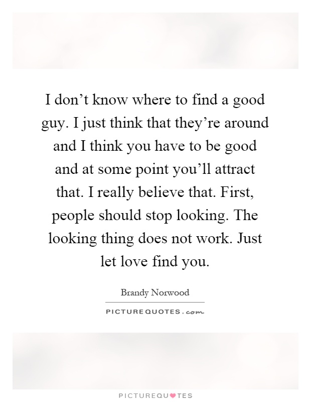 I don't know where to find a good guy. I just think that they're around and I think you have to be good and at some point you'll attract that. I really believe that. First, people should stop looking. The looking thing does not work. Just let love find you Picture Quote #1