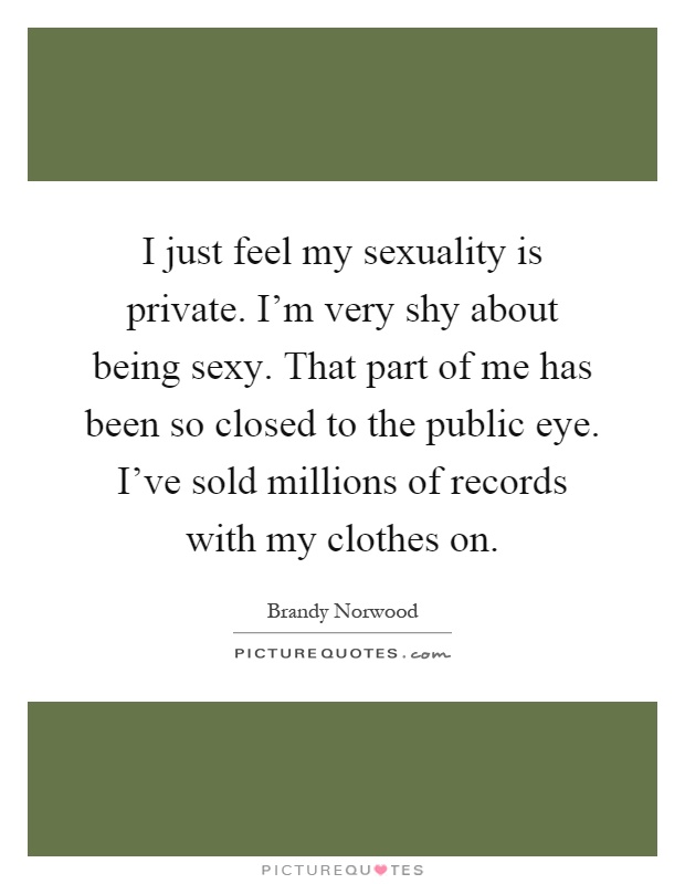 I just feel my sexuality is private. I'm very shy about being sexy. That part of me has been so closed to the public eye. I've sold millions of records with my clothes on Picture Quote #1