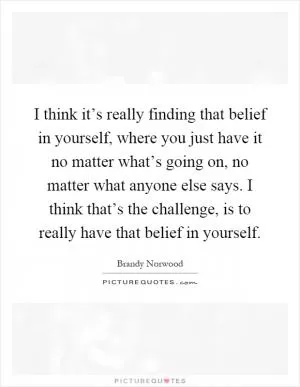 I think it’s really finding that belief in yourself, where you just have it no matter what’s going on, no matter what anyone else says. I think that’s the challenge, is to really have that belief in yourself Picture Quote #1