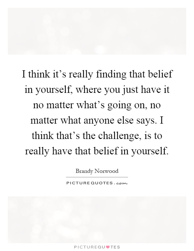 I think it's really finding that belief in yourself, where you just have it no matter what's going on, no matter what anyone else says. I think that's the challenge, is to really have that belief in yourself Picture Quote #1