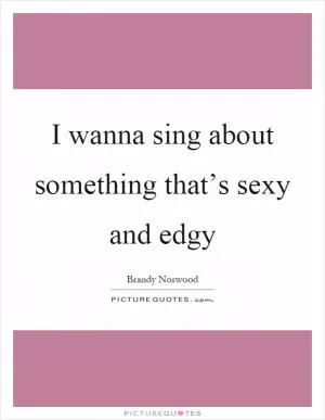 I wanna sing about something that’s sexy and edgy Picture Quote #1