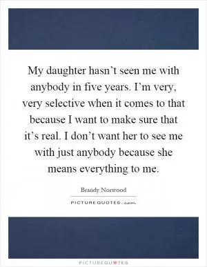 My daughter hasn’t seen me with anybody in five years. I’m very, very selective when it comes to that because I want to make sure that it’s real. I don’t want her to see me with just anybody because she means everything to me Picture Quote #1