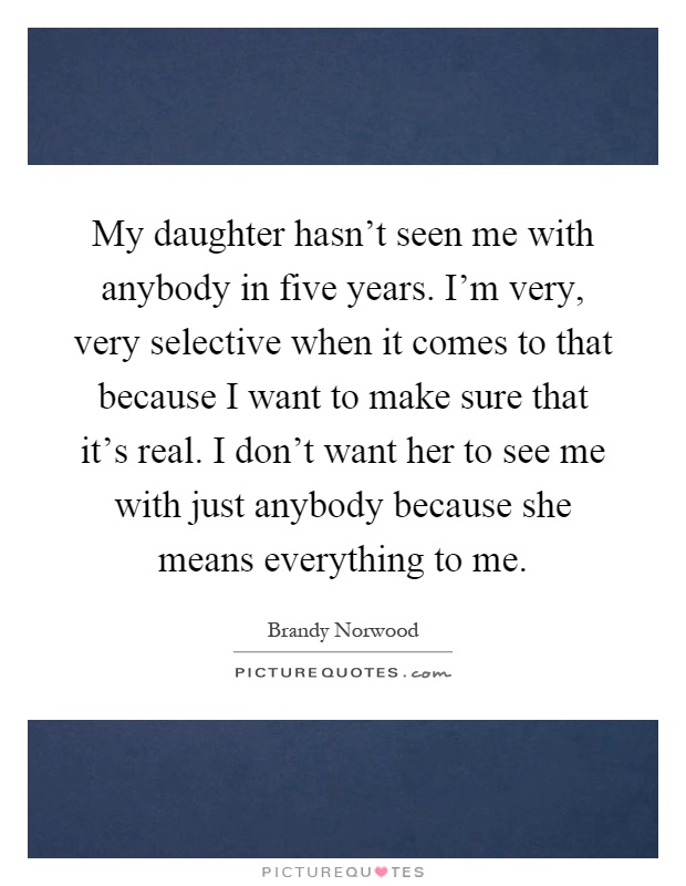 My daughter hasn't seen me with anybody in five years. I'm very, very selective when it comes to that because I want to make sure that it's real. I don't want her to see me with just anybody because she means everything to me Picture Quote #1