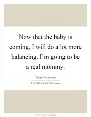 Now that the baby is coming, I will do a lot more balancing. I’m going to be a real mommy Picture Quote #1