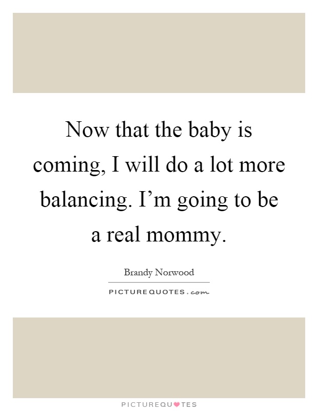 Now that the baby is coming, I will do a lot more balancing. I'm going to be a real mommy Picture Quote #1