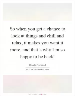 So when you get a chance to look at things and chill and relax, it makes you want it more, and that’s why I’m so happy to be back! Picture Quote #1