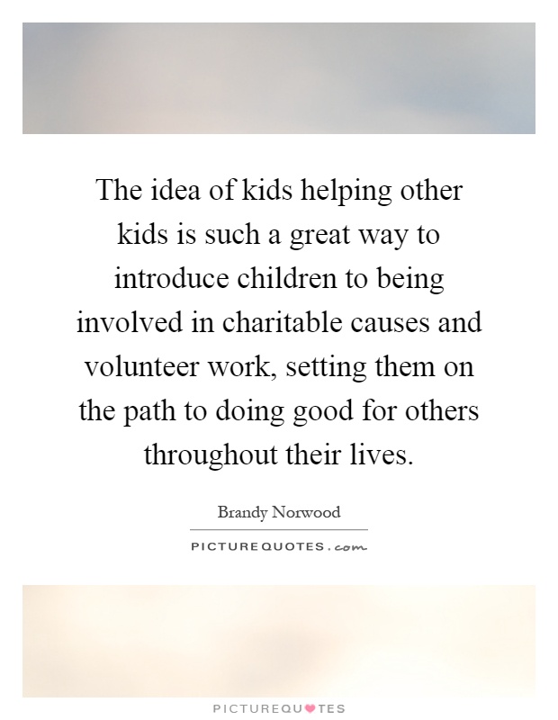 The idea of kids helping other kids is such a great way to introduce children to being involved in charitable causes and volunteer work, setting them on the path to doing good for others throughout their lives Picture Quote #1