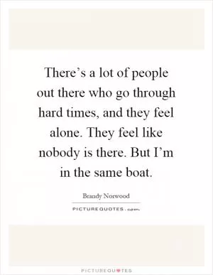 There’s a lot of people out there who go through hard times, and they feel alone. They feel like nobody is there. But I’m in the same boat Picture Quote #1