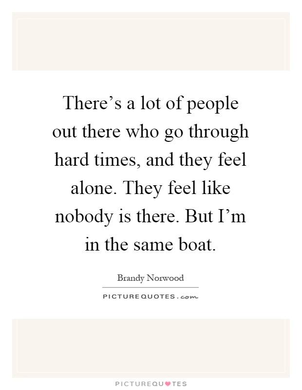 There's a lot of people out there who go through hard times, and they feel alone. They feel like nobody is there. But I'm in the same boat Picture Quote #1