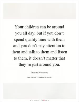 Your children can be around you all day, but if you don’t spend quality time with them and you don’t pay attention to them and talk to them and listen to them, it doesn’t matter that they’re just around you Picture Quote #1