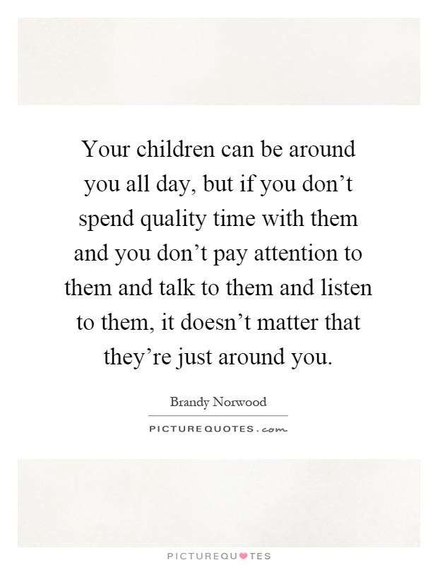 Your children can be around you all day, but if you don't spend quality time with them and you don't pay attention to them and talk to them and listen to them, it doesn't matter that they're just around you Picture Quote #1