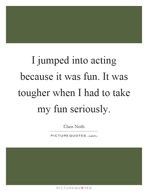 I jumped into acting because it was fun. It was tougher when I had to take my fun seriously Picture Quote #1