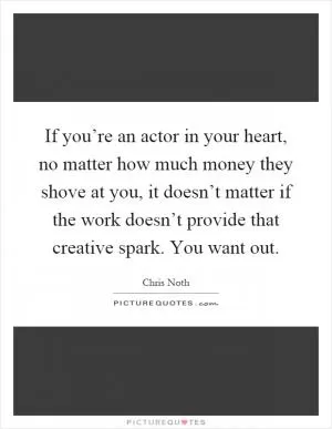 If you’re an actor in your heart, no matter how much money they shove at you, it doesn’t matter if the work doesn’t provide that creative spark. You want out Picture Quote #1