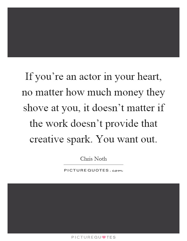 If you're an actor in your heart, no matter how much money they shove at you, it doesn't matter if the work doesn't provide that creative spark. You want out Picture Quote #1