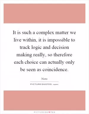 It is such a complex matter we live within, it is impossible to track logic and decision making really, so therefore each choice can actually only be seen as coincidence Picture Quote #1