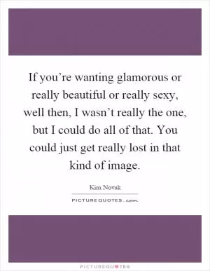 If you’re wanting glamorous or really beautiful or really sexy, well then, I wasn’t really the one, but I could do all of that. You could just get really lost in that kind of image Picture Quote #1