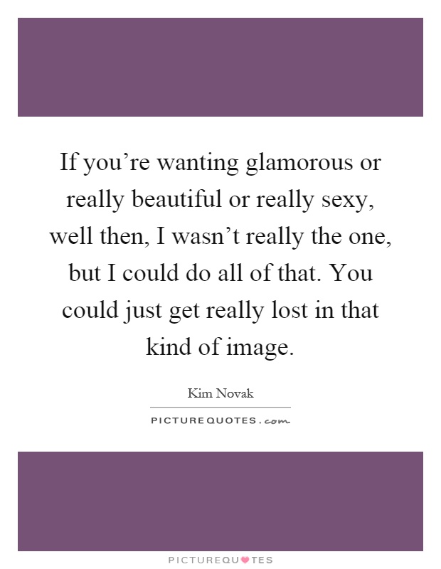 If you're wanting glamorous or really beautiful or really sexy, well then, I wasn't really the one, but I could do all of that. You could just get really lost in that kind of image Picture Quote #1