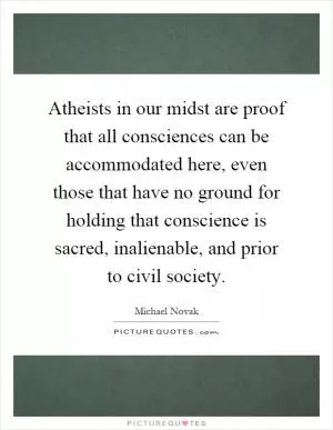 Atheists in our midst are proof that all consciences can be accommodated here, even those that have no ground for holding that conscience is sacred, inalienable, and prior to civil society Picture Quote #1