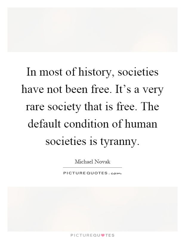 In most of history, societies have not been free. It's a very rare society that is free. The default condition of human societies is tyranny Picture Quote #1