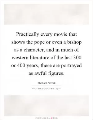 Practically every movie that shows the pope or even a bishop as a character, and in much of western literature of the last 300 or 400 years, these are portrayed as awful figures Picture Quote #1