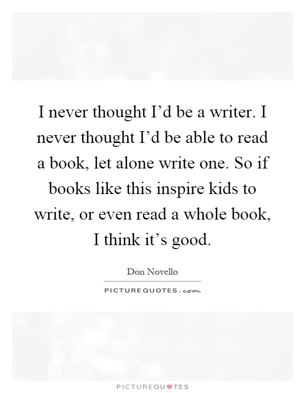 I never thought I'd be a writer. I never thought I'd be able to read a book, let alone write one. So if books like this inspire kids to write, or even read a whole book, I think it's good Picture Quote #1