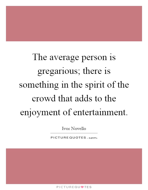 The average person is gregarious; there is something in the spirit of the crowd that adds to the enjoyment of entertainment Picture Quote #1