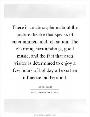 There is an atmosphere about the picture theatre that speaks of entertainment and relaxation. The charming surroundings, good music, and the fact that each visitor is determined to enjoy a few hours of holiday all exert an influence on the mind Picture Quote #1