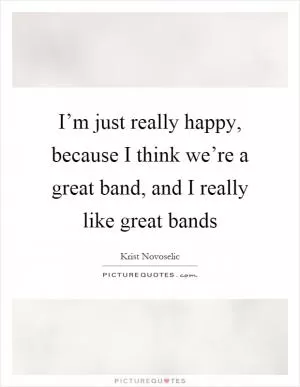 I’m just really happy, because I think we’re a great band, and I really like great bands Picture Quote #1