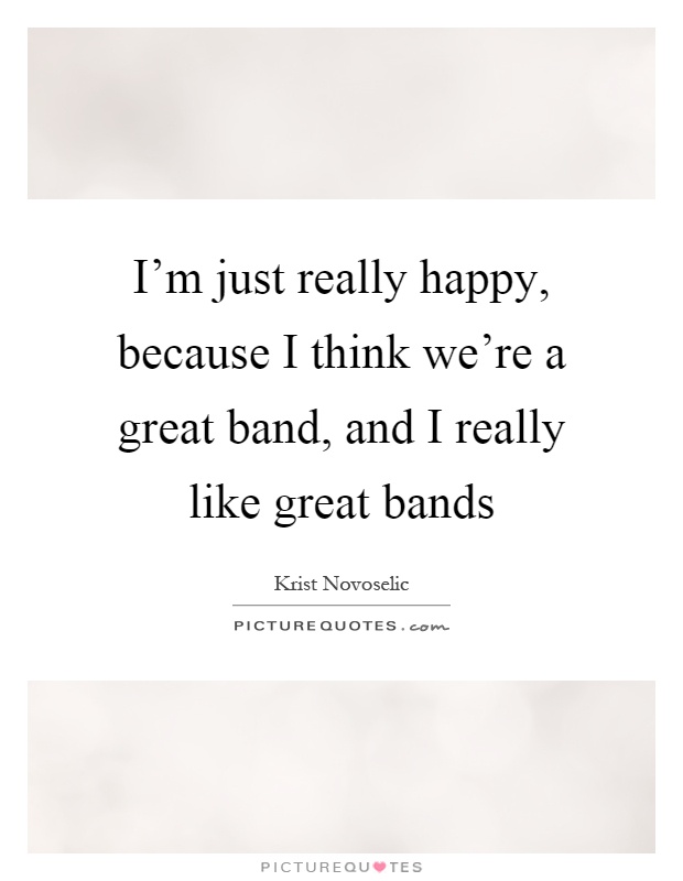 I'm just really happy, because I think we're a great band, and I really like great bands Picture Quote #1