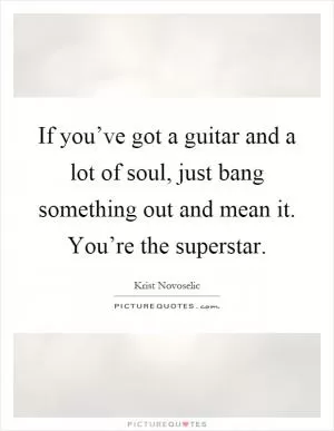 If you’ve got a guitar and a lot of soul, just bang something out and mean it. You’re the superstar Picture Quote #1