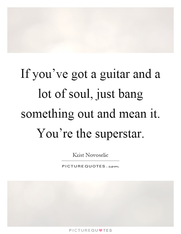 If you've got a guitar and a lot of soul, just bang something out and mean it. You're the superstar Picture Quote #1