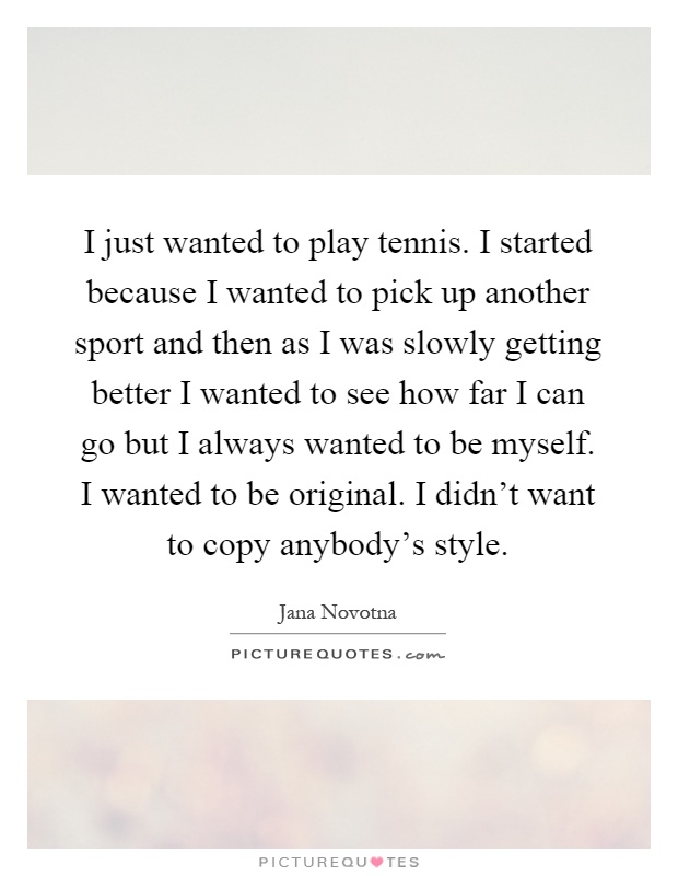 I just wanted to play tennis. I started because I wanted to pick up another sport and then as I was slowly getting better I wanted to see how far I can go but I always wanted to be myself. I wanted to be original. I didn't want to copy anybody's style Picture Quote #1