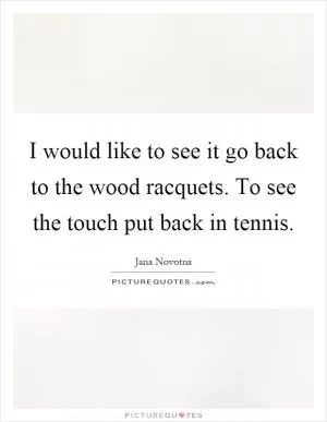 I would like to see it go back to the wood racquets. To see the touch put back in tennis Picture Quote #1