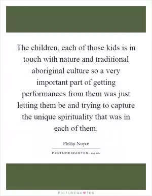 The children, each of those kids is in touch with nature and traditional aboriginal culture so a very important part of getting performances from them was just letting them be and trying to capture the unique spirituality that was in each of them Picture Quote #1