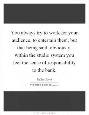 You always try to work for your audience, to entertain them, but that being said, obviously, within the studio system you feel the sense of responsibility to the bank Picture Quote #1