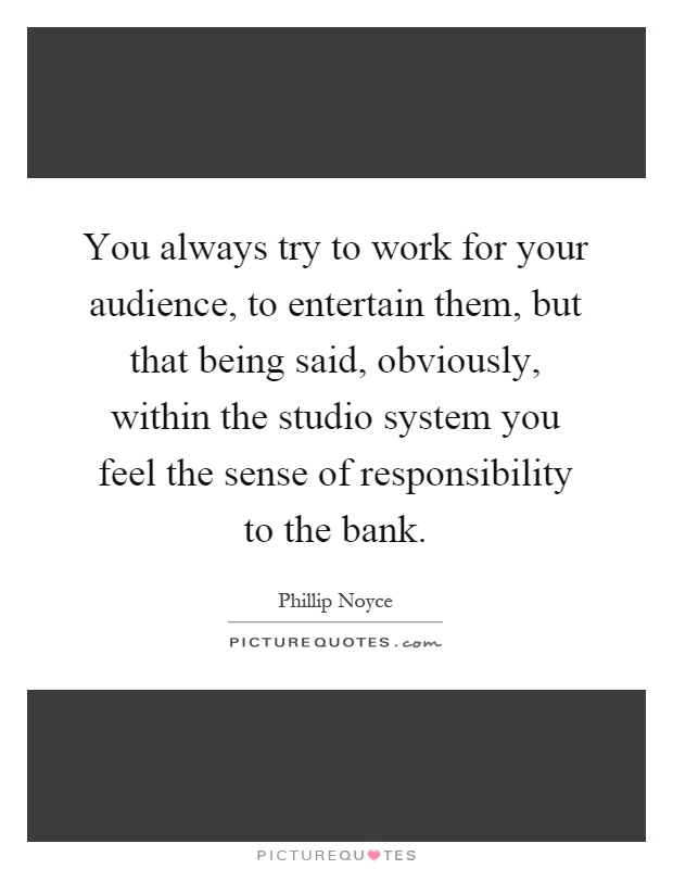 You always try to work for your audience, to entertain them, but that being said, obviously, within the studio system you feel the sense of responsibility to the bank Picture Quote #1