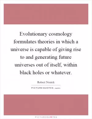 Evolutionary cosmology formulates theories in which a universe is capable of giving rise to and generating future universes out of itself, within black holes or whatever Picture Quote #1