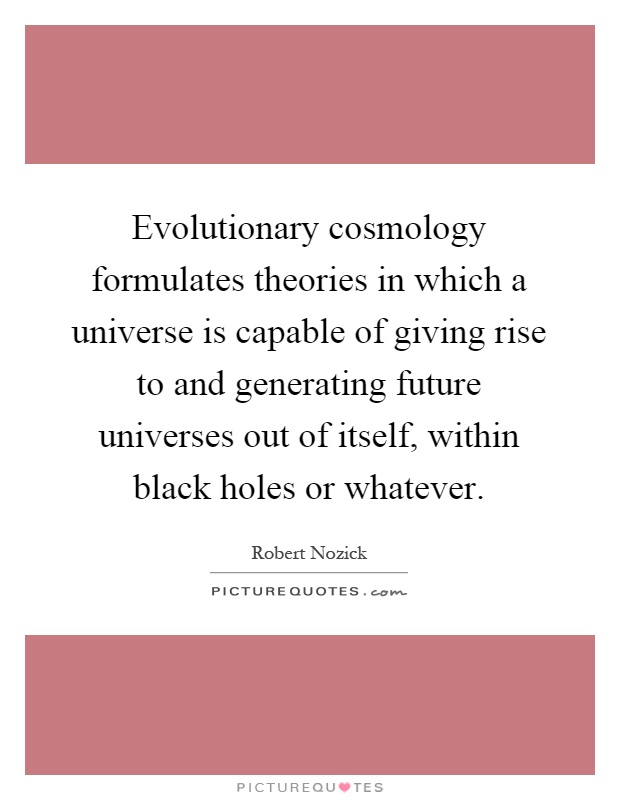 Evolutionary cosmology formulates theories in which a universe is capable of giving rise to and generating future universes out of itself, within black holes or whatever Picture Quote #1