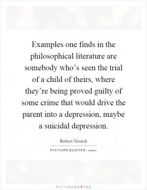 Examples one finds in the philosophical literature are somebody who’s seen the trial of a child of theirs, where they’re being proved guilty of some crime that would drive the parent into a depression, maybe a suicidal depression Picture Quote #1